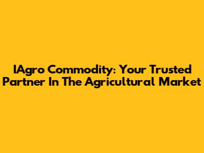 IAgro Commodity: Your Trusted Partner In The Agricultural Market