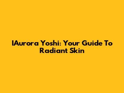 IAurora Yoshi: Your Guide To Radiant Skin
