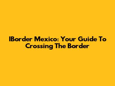 IBorder Mexico: Your Guide To Crossing The Border