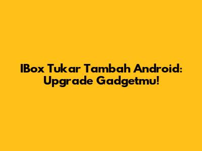 IBox Tukar Tambah Android: Upgrade Gadgetmu!