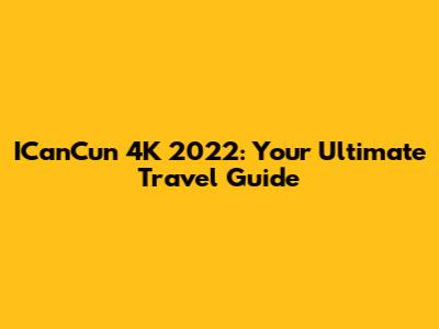 ICanCun 4K 2022: Your Ultimate Travel Guide