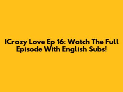 ICrazy Love Ep 16: Watch The Full Episode With English Subs!