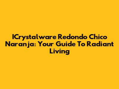 ICrystalware Redondo Chico Naranja: Your Guide To Radiant Living