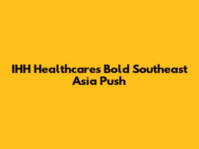IHH Healthcare's Bold Southeast Asia Push