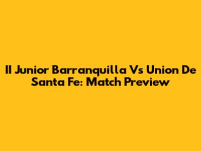 II Junior Barranquilla Vs Union De Santa Fe: Match Preview