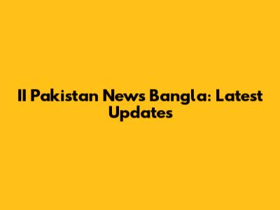 II Pakistan News Bangla: Latest Updates
