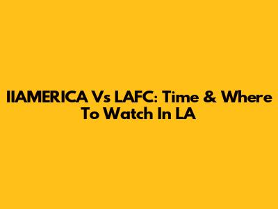 IIAMERICA Vs LAFC: Time & Where To Watch In LA