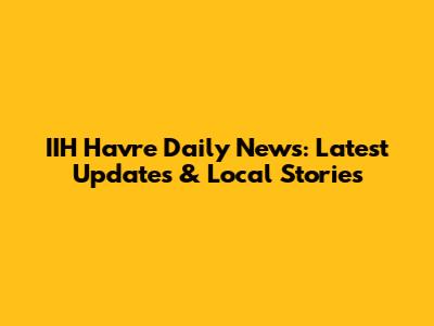 IIH Havre Daily News: Latest Updates & Local Stories