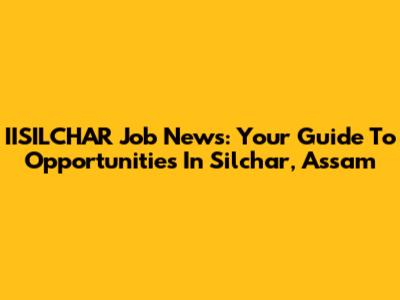IISILCHAR Job News: Your Guide To Opportunities In Silchar, Assam