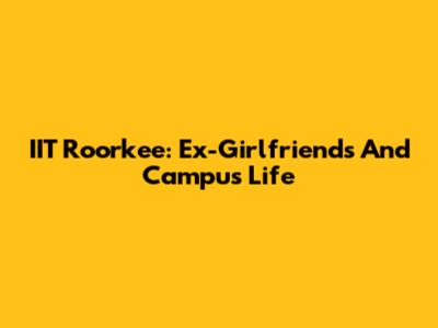 IIT Roorkee: Ex-Girlfriends And Campus Life