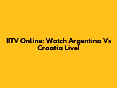 IITV Online: Watch Argentina Vs Croatia Live!