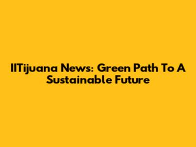 IITijuana News: Green Path To A Sustainable Future