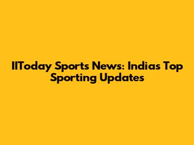 IIToday Sports News: India's Top Sporting Updates