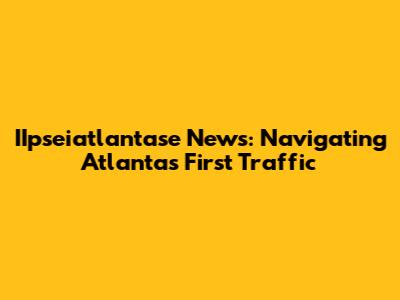 IIpseiatlantase News: Navigating Atlanta's First Traffic