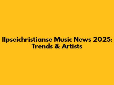 IIpseichristianse Music News 2025: Trends & Artists