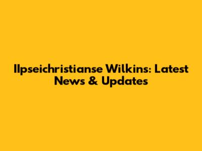 IIpseichristianse Wilkins: Latest News & Updates