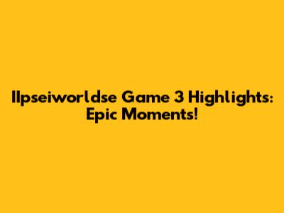 IIpseiworldse Game 3 Highlights: Epic Moments!