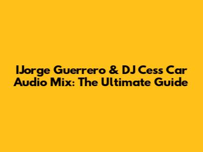IJorge Guerrero & DJ Cess Car Audio Mix: The Ultimate Guide