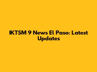 IKTSM 9 News El Paso: Latest Updates