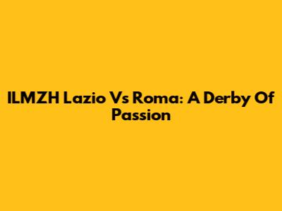 ILMZH Lazio Vs Roma: A Derby Of Passion