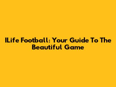 ILife Football: Your Guide To The Beautiful Game