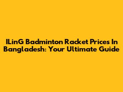 ILinG Badminton Racket Prices In Bangladesh: Your Ultimate Guide