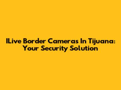 ILive Border Cameras In Tijuana: Your Security Solution