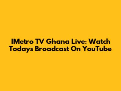 IMetro TV Ghana Live: Watch Today's Broadcast On YouTube