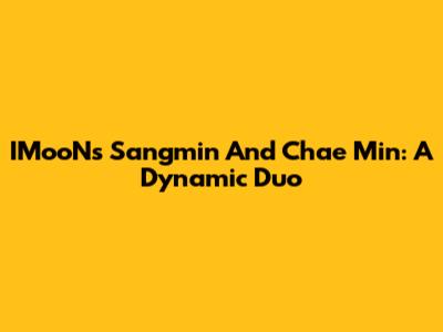 IMooN's Sangmin And Chae Min: A Dynamic Duo