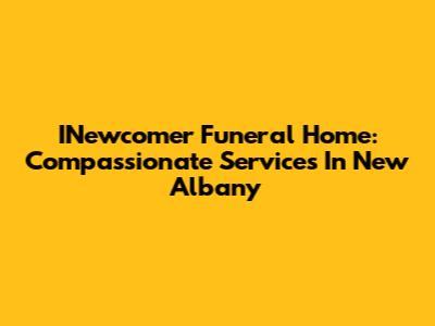 INewcomer Funeral Home: Compassionate Services In New Albany