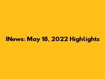 INews: May 18, 2022 Highlights