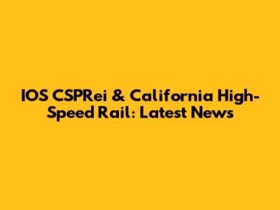 IOS CSPRei & California High-Speed Rail: Latest News