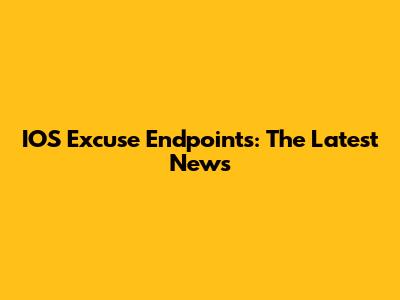 IOS Excuse Endpoints: The Latest News