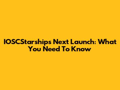 IOSCStarships Next Launch: What You Need To Know