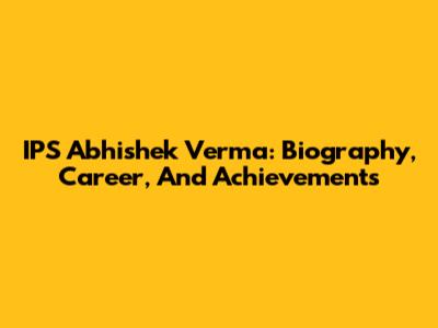 IPS Abhishek Verma: Biography, Career, And Achievements