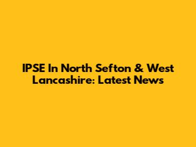 IPSE In North Sefton & West Lancashire: Latest News