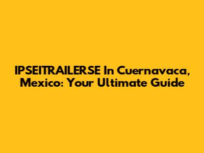 IPSEITRAILERSE In Cuernavaca, Mexico: Your Ultimate Guide