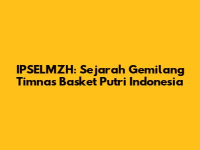 IPSELMZH: Sejarah Gemilang Timnas Basket Putri Indonesia