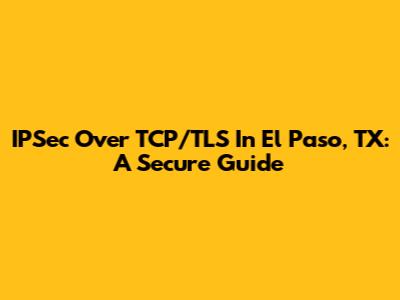 IPSec Over TCP/TLS In El Paso, TX: A Secure Guide