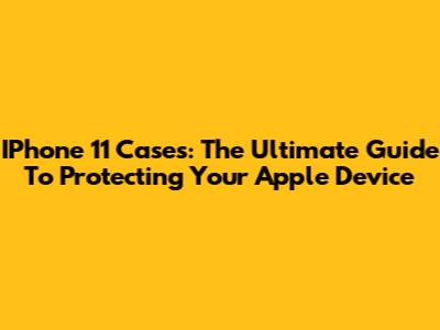 IPhone 11 Cases: The Ultimate Guide To Protecting Your Apple Device