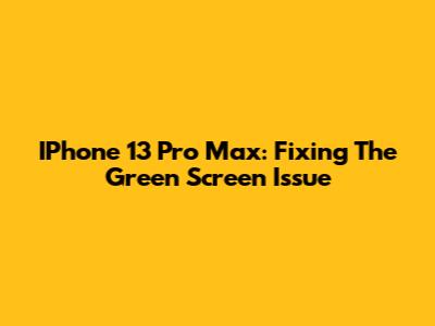 IPhone 13 Pro Max: Fixing The Green Screen Issue