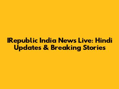 IRepublic India News Live: Hindi Updates & Breaking Stories