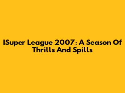 ISuper League 2007: A Season Of Thrills And Spills