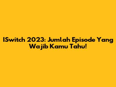 ISwitch 2023: Jumlah Episode Yang Wajib Kamu Tahu!