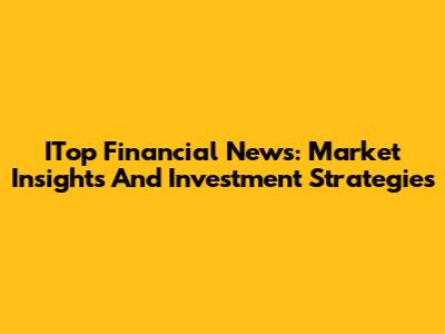 ITop Financial News: Market Insights And Investment Strategies