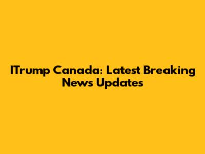 ITrump Canada: Latest Breaking News Updates