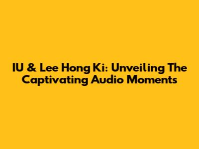 IU & Lee Hong Ki: Unveiling The Captivating Audio Moments