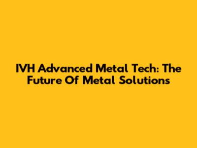 IVH Advanced Metal Tech: The Future Of Metal Solutions