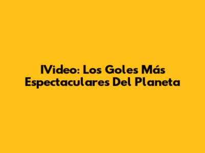 IVideo: Los Goles Más Espectaculares Del Planeta