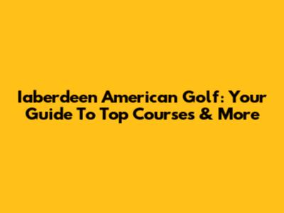 Iaberdeen American Golf: Your Guide To Top Courses & More